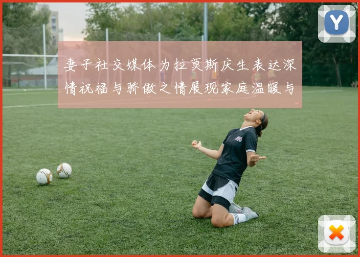 妻子社交媒体为拉莫斯庆生表达深情祝福与骄傲之情展现家庭温暖与支持
