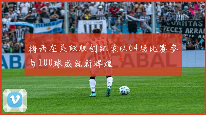 梅西在美职联创纪录以64场比赛参与100球成就新辉煌