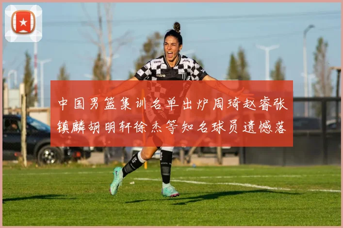 中国男篮集训名单出炉周琦赵睿张镇麟胡明轩徐杰等知名球员遗憾落选