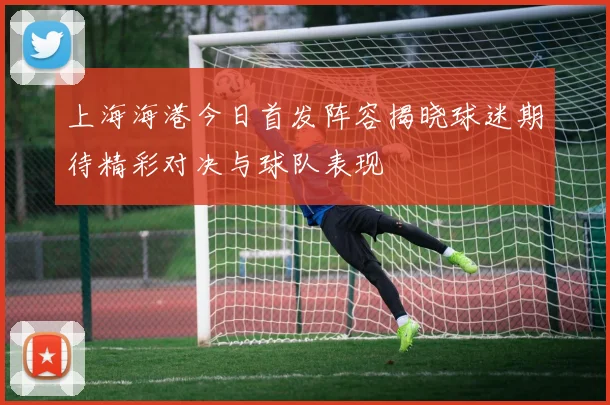 上海海港今日首发阵容揭晓球迷期待精彩对决与球队表现