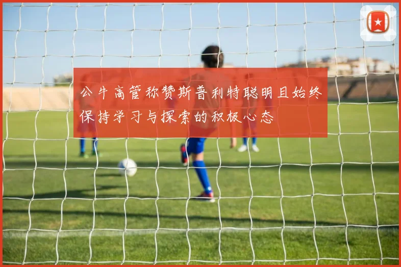 公牛高管称赞斯普利特聪明且始终保持学习与探索的积极心态