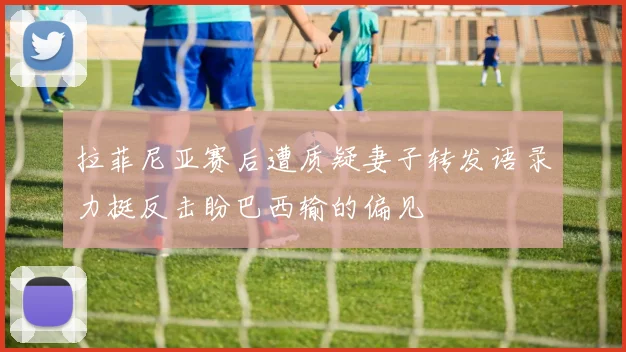 拉菲尼亚赛后遭质疑妻子转发语录力挺反击盼巴西输的偏见