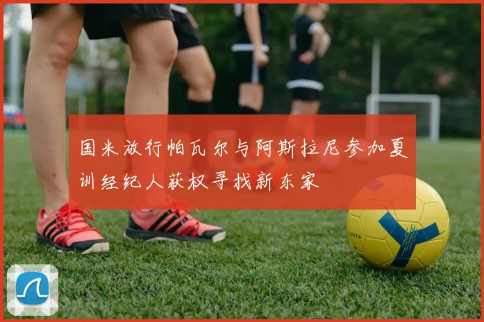 国米放行帕瓦尔与阿斯拉尼参加夏训经纪人获权寻找新东家