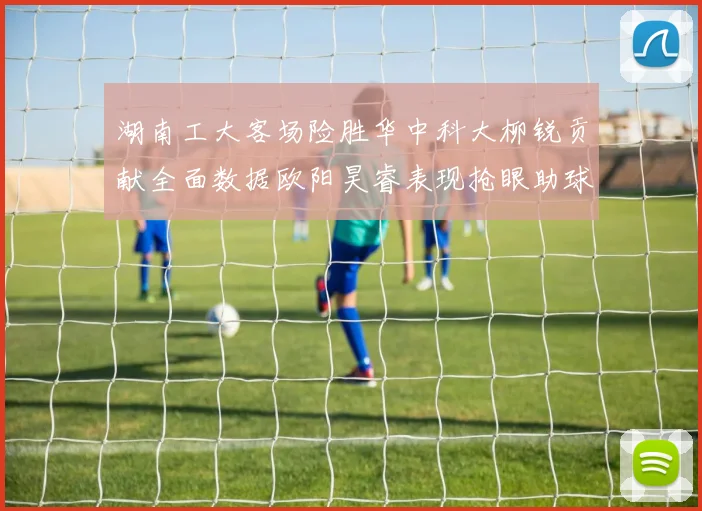 湖南工大客场险胜华中科大柳锐贡献全面数据欧阳昊睿表现抢眼助球队取胜