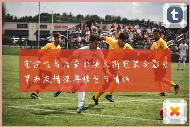 霍伊伦与马奎尔埃文斯重聚合影分享老友情深再续昔日情谊