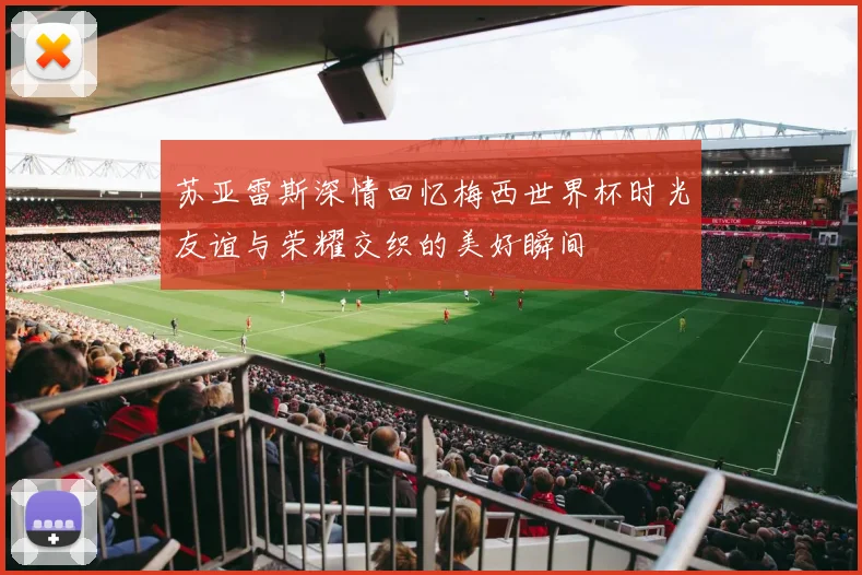 苏亚雷斯深情回忆梅西世界杯时光友谊与荣耀交织的美好瞬间