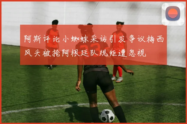阿斯评论小蜘蛛采访引发争议梅西风头被抢阿根廷队规矩遭忽视