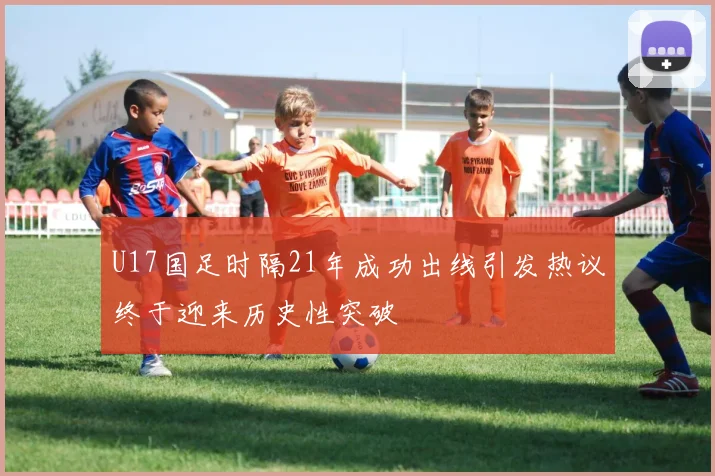 U17国足时隔21年成功出线引发热议终于迎来历史性突破