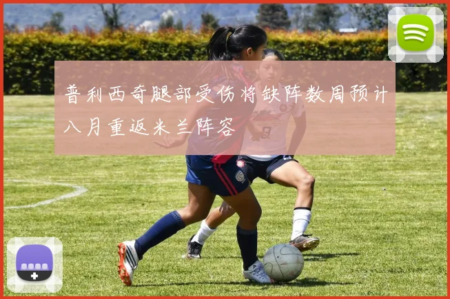 普利西奇腿部受伤将缺阵数周预计八月重返米兰阵容