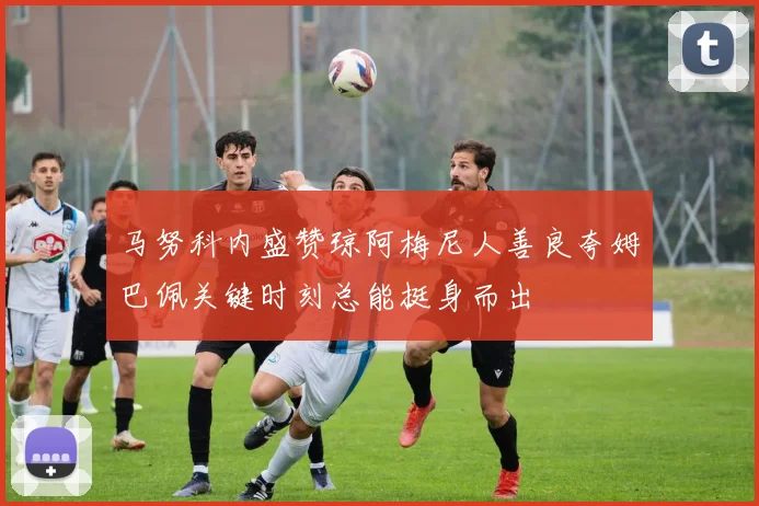 马努科内盛赞琼阿梅尼人善良夸姆巴佩关键时刻总能挺身而出