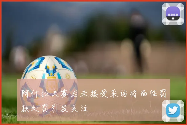 阿什拉夫赛后未接受采访将面临罚款处罚引发关注