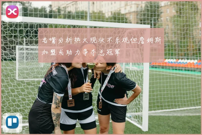 名嘴分析热火现状不乐观但詹姆斯加盟或助力争夺总冠军