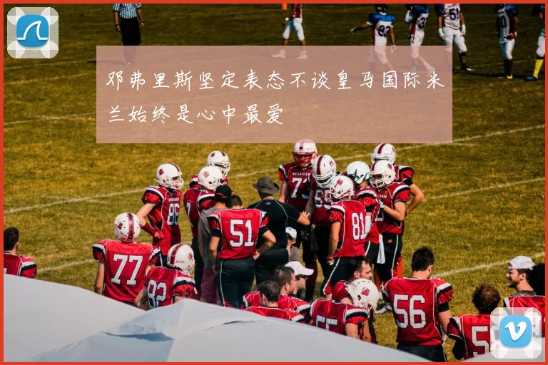邓弗里斯坚定表态不谈皇马国际米兰始终是心中最爱
