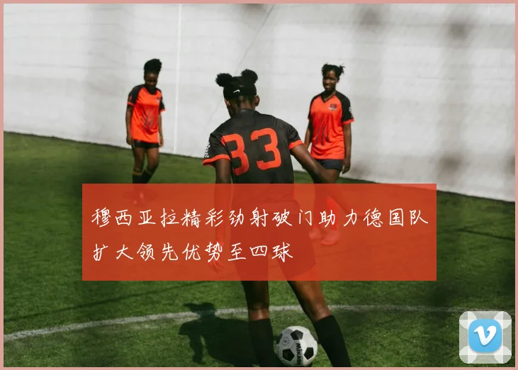穆西亚拉精彩劲射破门助力德国队扩大领先优势至四球