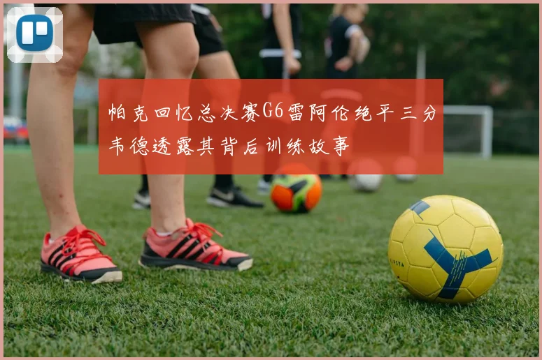 帕克回忆总决赛G6雷阿伦绝平三分韦德透露其背后训练故事
