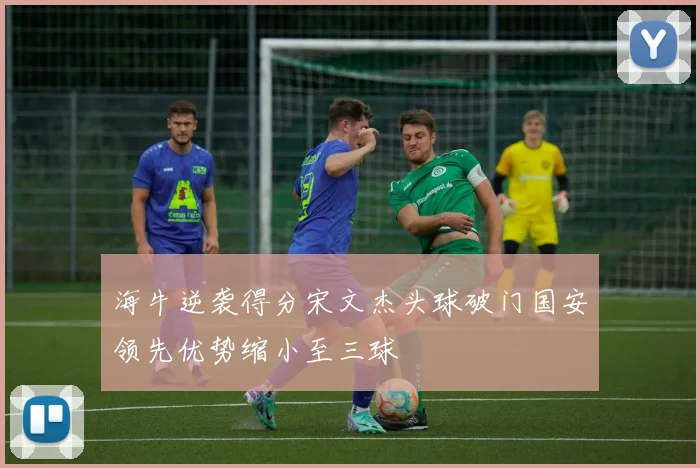 海牛逆袭得分宋文杰头球破门国安领先优势缩小至三球