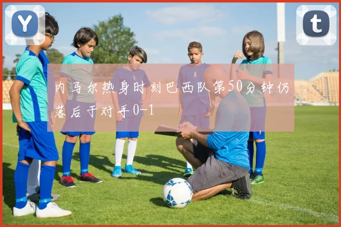 内马尔热身时刻巴西队第50分钟仍落后于对手0-1