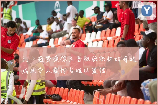 扎卡盛赞桑德兰晋级欧联杯的奇迹成就令人震惊与难以置信