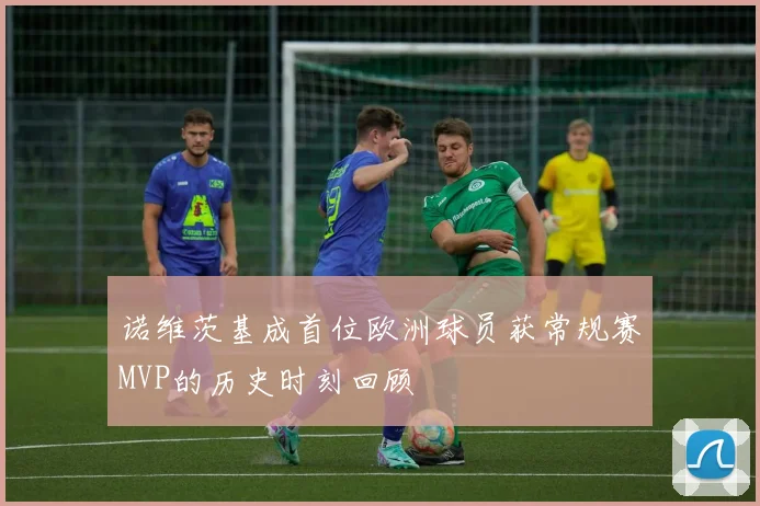 诺维茨基成首位欧洲球员获常规赛MVP的历史时刻回顾