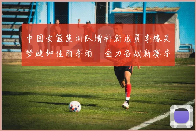 中国女篮集训队增补新成员李缘吴梦婕钟佳丽李雨汧全力备战新赛季