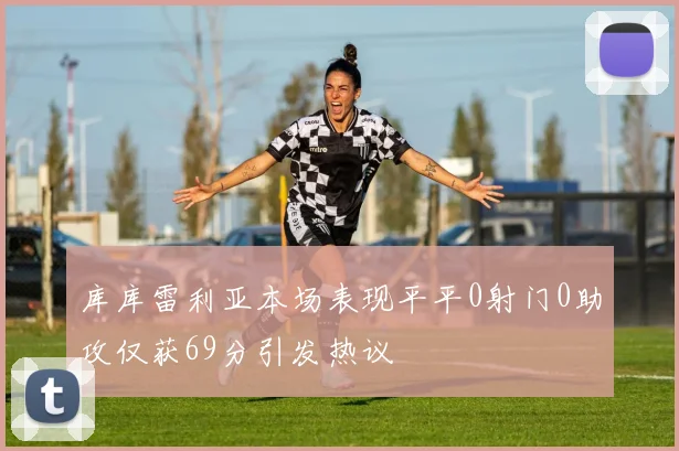 库库雷利亚本场表现平平0射门0助攻仅获69分引发热议
