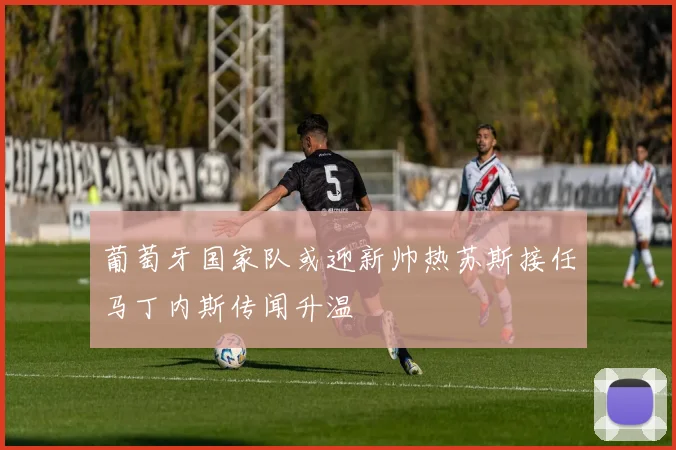 葡萄牙国家队或迎新帅热苏斯接任马丁内斯传闻升温